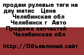 продам рулевые тяги на деу матис › Цена ­ 1 000 - Челябинская обл., Челябинск г. Авто » Продажа запчастей   . Челябинская обл.